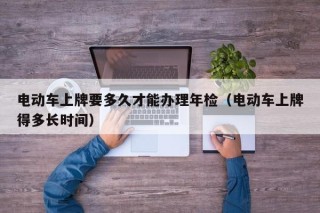 電動車上牌要多久才能辦理年檢（電動車上牌得多長時間）