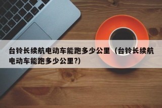 臺鈴長續(xù)航電動車能跑多少公里（臺鈴長續(xù)航電動車能跑多少公里?）