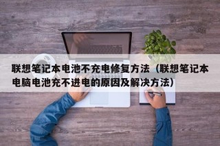 聯(lián)想筆記本電池不充電修復(fù)方法（聯(lián)想筆記本電腦電池充不進(jìn)電的原因及解決方法）