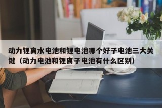 動力鋰離水電池和鋰電池哪個(gè)好子電池三大關(guān)鍵（動力電池和鋰離子電池有什么區(qū)別）