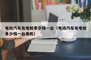電動(dòng)汽車(chē)充電樁多少錢(qián)一臺(tái)（電動(dòng)汽車(chē)充電樁多少錢(qián)一臺(tái)電機(jī)）