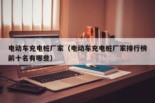 電動車充電樁廠家（電動車充電樁廠家排行榜前十名有哪些）