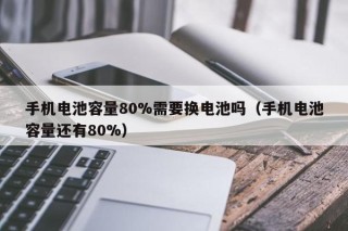 手機電池容量80%需要換電池嗎（手機電池容量還有80%）