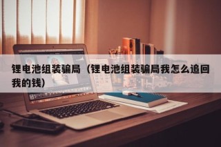 鋰電池組裝騙局（鋰電池組裝騙局我怎么追回我的錢）