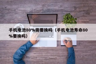 手機(jī)電池80%需要換嗎（手機(jī)電池壽命80%要換嗎）