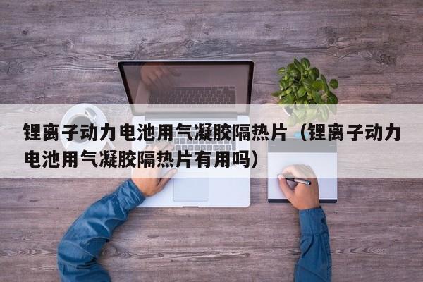 鋰離子動力電池用氣凝膠隔熱片（鋰離子動力電池用氣凝膠隔熱片有用嗎）  第1張