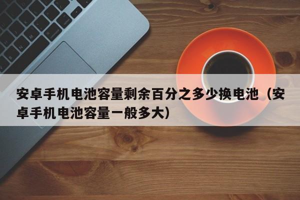 安卓手機(jī)電池容量剩余百分之多少換電池（安卓手機(jī)電池容量一般多大）  第1張