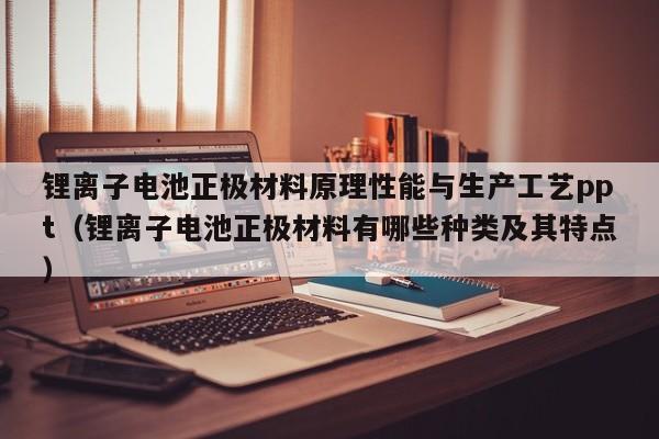 鋰離子電池正極材料原理性能與生產(chǎn)工藝ppt（鋰離子電池正極材料有哪些種類及其特點）  第1張