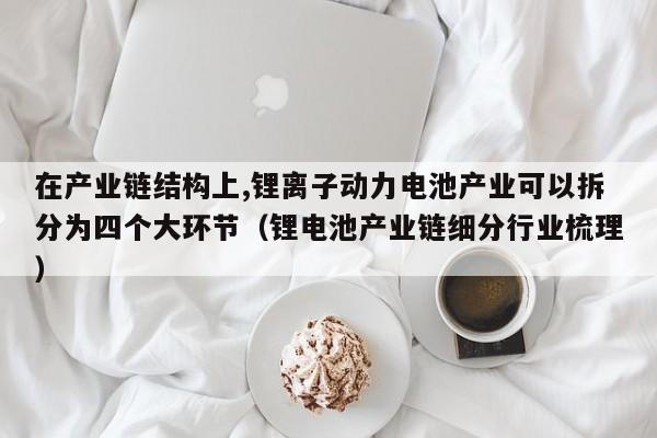 在產(chǎn)業(yè)鏈結構上,鋰離子動力電池產(chǎn)業(yè)可以拆分為四個大環(huán)節(jié)（鋰電池產(chǎn)業(yè)鏈細分行業(yè)梳理）  第1張
