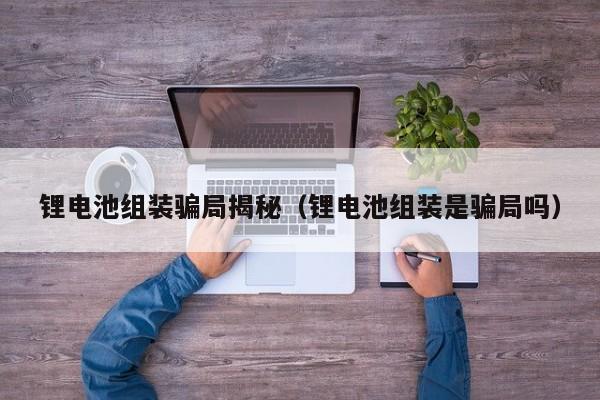 鋰電池組裝騙局揭秘（鋰電池組裝是騙局嗎）  第1張