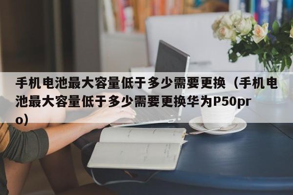 手機電池最大容量低于多少需要更換（手機電池最大容量低于多少需要更換華為P50pro）  第1張