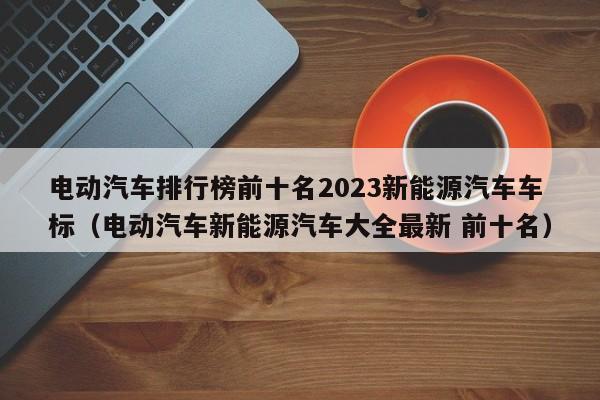 電動(dòng)汽車排行榜前十名2023新能源汽車車標(biāo)（電動(dòng)汽車新能源汽車大全最新 前十名）  第1張