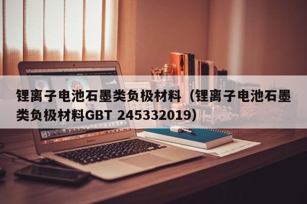 鋰離子電池石墨類負(fù)極材料（鋰離子電池石墨類負(fù)極材料GBT 245332019）  第1張