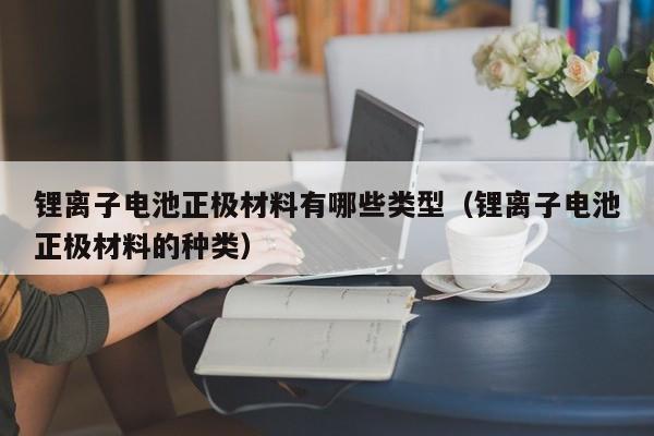 鋰離子電池正極材料有哪些類型（鋰離子電池正極材料的種類）  第1張