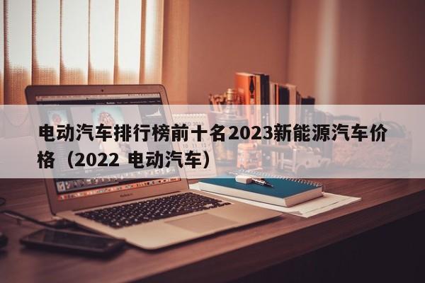 電動(dòng)汽車(chē)排行榜前十名2023新能源汽車(chē)價(jià)格（2022 電動(dòng)汽車(chē)）  第1張