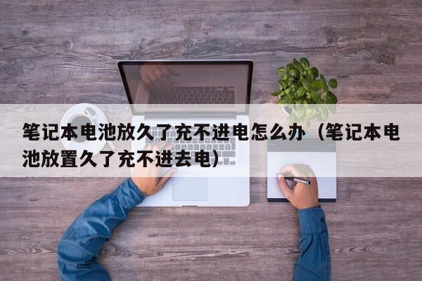 筆記本電池放久了充不進(jìn)電怎么辦（筆記本電池放置久了充不進(jìn)去電）  第1張