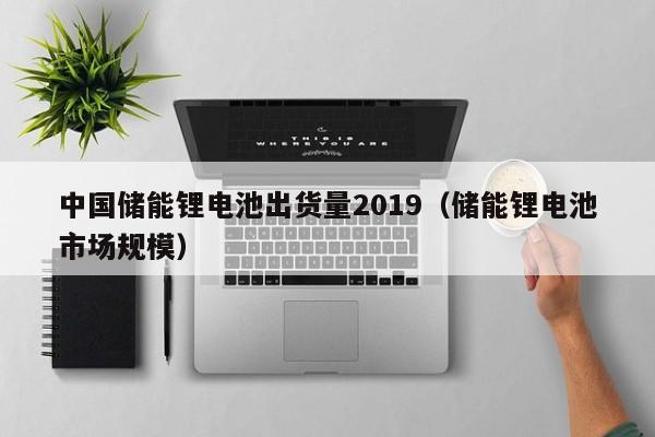 中國儲能鋰電池出貨量2019（儲能鋰電池市場規(guī)模）  第1張