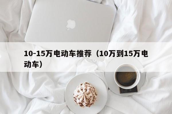 10-15萬電動(dòng)車推薦（10萬到15萬電動(dòng)車）  第1張