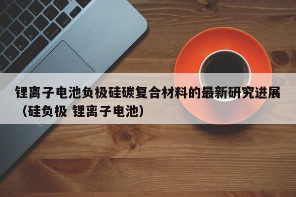 鋰離子電池負極硅碳復合材料的最新研究進展（硅負極 鋰離子電池）  第1張