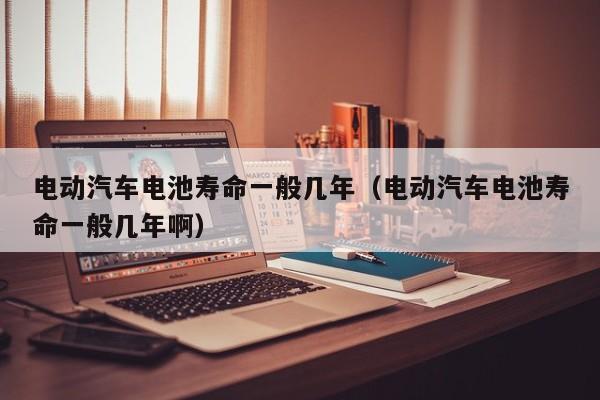 電動汽車電池壽命一般幾年（電動汽車電池壽命一般幾年啊）  第1張
