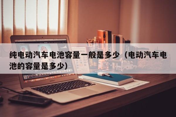 純電動汽車電池容量一般是多少（電動汽車電池的容量是多少）  第1張