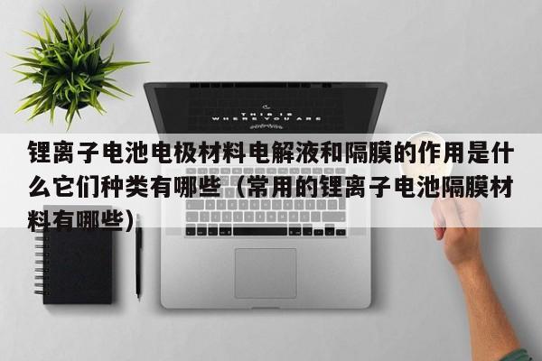 鋰離子電池電極材料電解液和隔膜的作用是什么它們種類有哪些（常用的鋰離子電池隔膜材料有哪些）  第1張