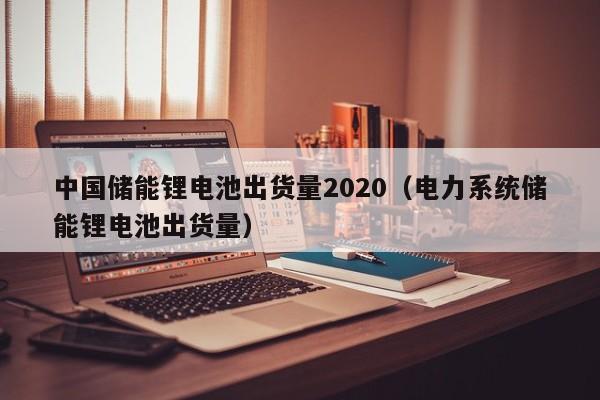 中國儲(chǔ)能鋰電池出貨量2020（電力系統(tǒng)儲(chǔ)能鋰電池出貨量）  第1張