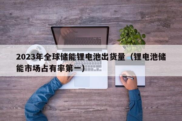 2023年全球儲能鋰電池出貨量（鋰電池儲能市場占有率第一）  第1張