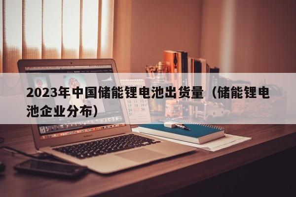 2023年中國(guó)儲(chǔ)能鋰電池出貨量（儲(chǔ)能鋰電池企業(yè)分布）  第1張