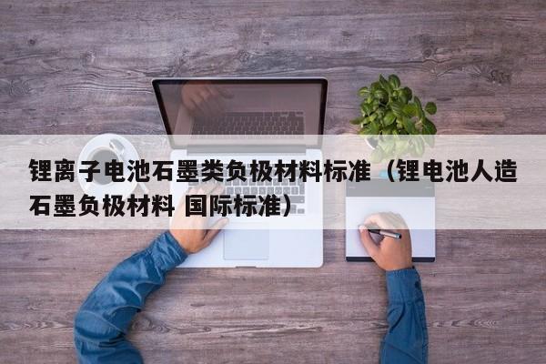 鋰離子電池石墨類負極材料標準（鋰電池人造石墨負極材料 國際標準）  第1張