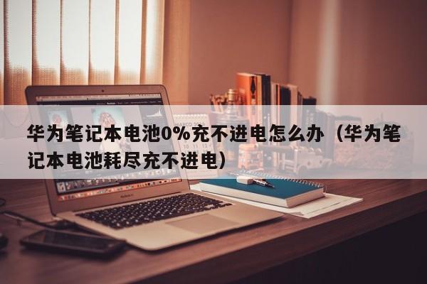 華為筆記本電池0%充不進(jìn)電怎么辦（華為筆記本電池耗盡充不進(jìn)電）  第1張