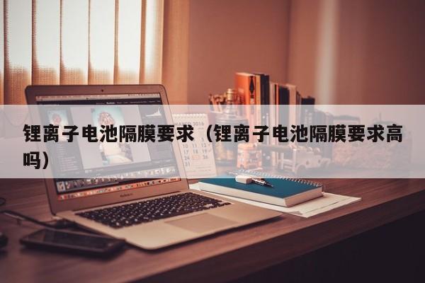 鋰離子電池隔膜要求（鋰離子電池隔膜要求高嗎）  第1張