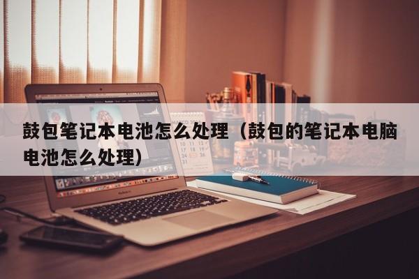 鼓包筆記本電池怎么處理（鼓包的筆記本電腦電池怎么處理）  第1張