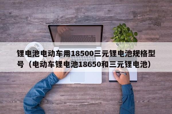 鋰電池電動(dòng)車用18500三元鋰電池規(guī)格型號(hào)（電動(dòng)車鋰電池18650和三元鋰電池）  第1張