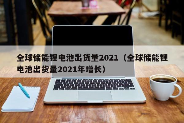 全球儲(chǔ)能鋰電池出貨量2021（全球儲(chǔ)能鋰電池出貨量2021年增長(zhǎng)）  第1張