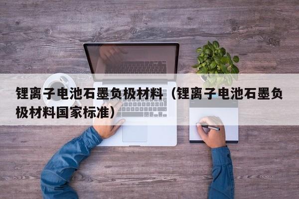 鋰離子電池石墨負(fù)極材料（鋰離子電池石墨負(fù)極材料國家標(biāo)準(zhǔn)）  第1張