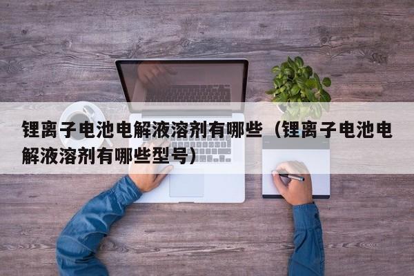 鋰離子電池電解液溶劑有哪些（鋰離子電池電解液溶劑有哪些型號(hào)）  第1張