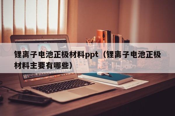 鋰離子電池正極材料ppt（鋰離子電池正極材料主要有哪些）  第1張