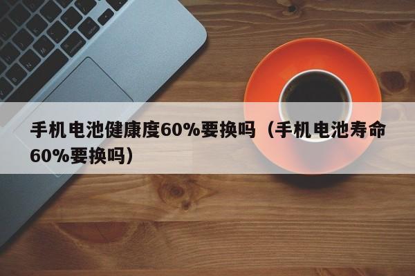 手機(jī)電池健康度60%要換嗎（手機(jī)電池壽命60%要換嗎）  第1張