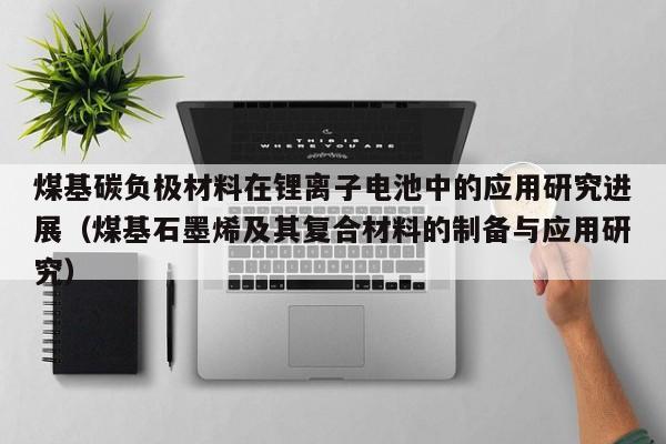 煤基碳負極材料在鋰離子電池中的應用研究進展（煤基石墨烯及其復合材料的制備與應用研究）  第1張