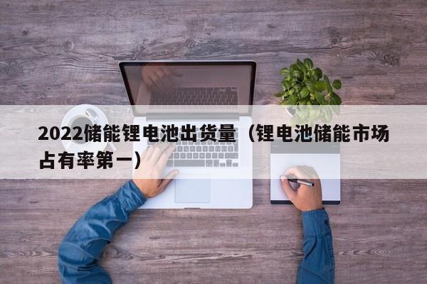 2022儲(chǔ)能鋰電池出貨量（鋰電池儲(chǔ)能市場占有率第一）  第1張