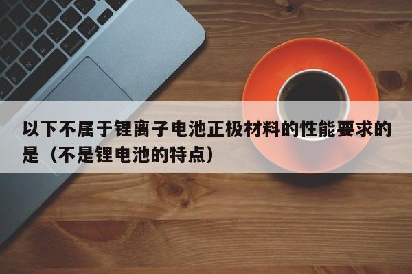 以下不屬于鋰離子電池正極材料的性能要求的是（不是鋰電池的特點）  第1張