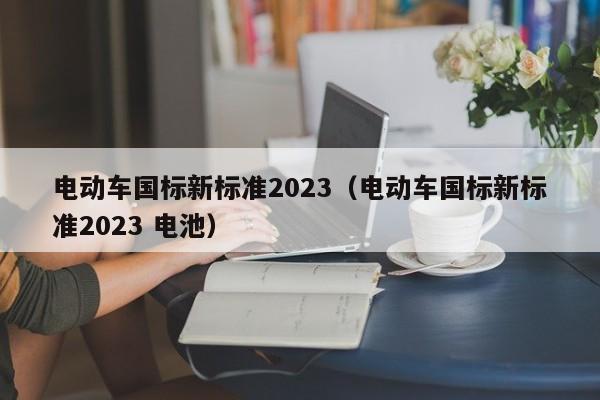 電動(dòng)車國(guó)標(biāo)新標(biāo)準(zhǔn)2023（電動(dòng)車國(guó)標(biāo)新標(biāo)準(zhǔn)2023 電池）  第1張