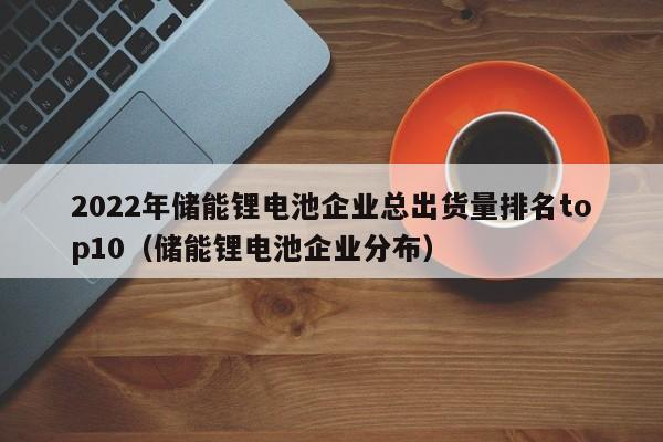 2022年儲能鋰電池企業(yè)總出貨量排名top10（儲能鋰電池企業(yè)分布）  第1張